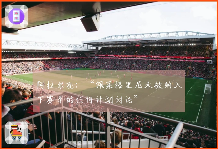 阿拉尔孔：“佩莱格里尼未被纳入下赛季的任何计划讨论”