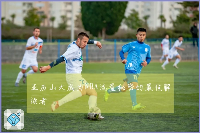亚历山大成为NBA流量秘密的最佳解读者