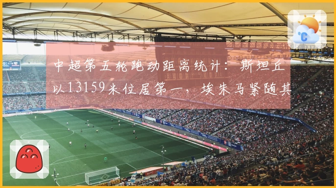 中超第五轮跑动距离统计：斯坦丘以13159米位居第一，埃朱马紧随其后