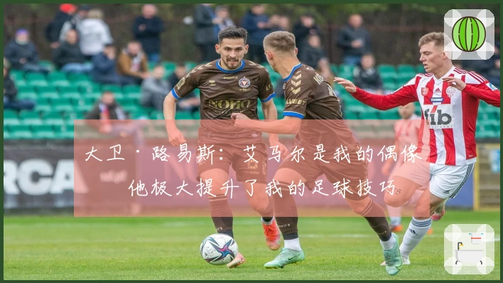 大卫·路易斯：艾马尔是我的偶像，他极大提升了我的足球技巧