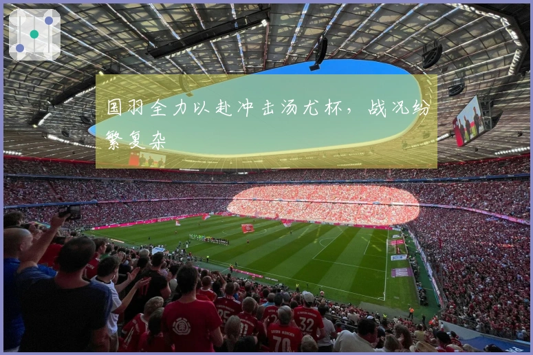 国羽全力以赴冲击汤尤杯，战况纷繁复杂