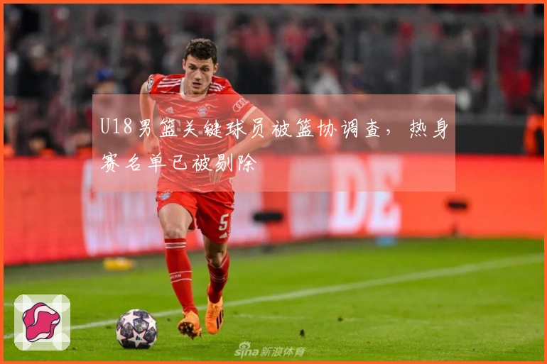 U18男篮关键球员被篮协调查，热身赛名单已被剔除