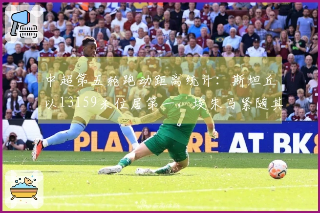 中超第五轮跑动距离统计：斯坦丘以13159米位居第一，埃朱马紧随其后