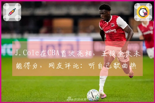 J.Cole在CBA首次亮相，五投全失未能得分，网友评论：听自己歌曲热身，手感稍显紧绷