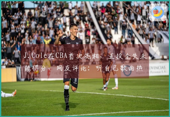 J.Cole在CBA首次亮相，五投全失未能得分，网友评论：听自己歌曲热身，手感稍显紧绷