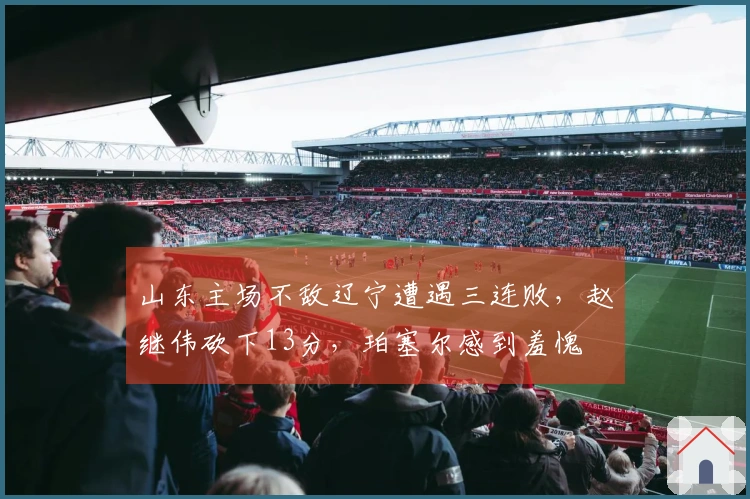 山东主场不敌辽宁遭遇三连败，赵继伟砍下13分，珀塞尔感到羞愧