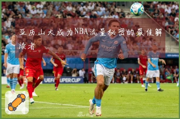 亚历山大成为NBA流量秘密的最佳解读者