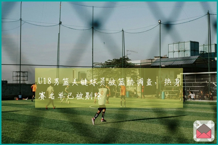 U18男篮关键球员被篮协调查，热身赛名单已被剔除